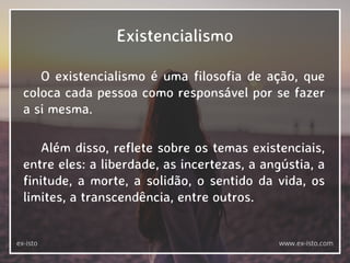 Existencialismo
O existencialismo é uma filosofia de ação, que
coloca cada pessoa como responsável por se fazer
a si mesma.
Além disso, reflete sobre os temas existenciais,
entre eles: a liberdade, as incertezas, a angústia, a
finitude, a morte, a solidão, o sentido da vida, os
limites, a transcendência, entre outros.
ex-isto www.ex-isto.com
 