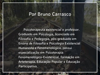Por Bruno Carrasco
Psicoterapeuta existencial e professor.
Graduado em Psicologia, licenciado em
Filosofia e Pedagogia, pós-graduado em
Ensino de Filosofia e Psicologia Existencial
Humanista e Fenomenológica, possui
especialização em Psicoterapia
Fenomenológico-Existencial, formação em
Arteterapia, Educação Popular e Educação
Participativa.
 