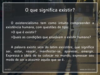 O que significa existir?
O existencialismo tem como intuito compreender a
existência humana, com questões do tipo:
>O que é existir?
>Quais as condições que envolvem o existir humano?
A palavra existir vem do latim exsistĕre, que significa
ser, estar, nascer, manifestar-se, aparecer, emergir.
Expressa a ideia de se colocar no mundo, expressar seu
modo de ser e assumir aquilo que se é.
ex-isto www.ex-isto.com
 