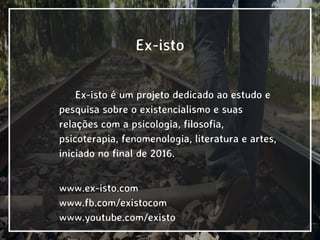 Ex-isto
Ex-isto é um projeto dedicado ao estudo e
pesquisa sobre o existencialismo e suas
relações com a psicologia, filosofia,
psicoterapia, fenomenologia, literatura e artes,
iniciado no final de 2016.
www.ex-isto.com
www.fb.com/existocom
www.youtube.com/existo
 