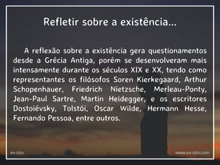 Refletir sobre a existência...
A reflexão sobre a existência gera questionamentos
desde a Grécia Antiga, porém se desenvolveram mais
intensamente durante os séculos XIX e XX, tendo como
representantes os filósofos Soren Kierkegaard, Arthur
Schopenhauer, Friedrich Nietzsche, Merleau-Ponty,
Jean-Paul Sartre, Martin Heidegger, e os escritores
Dostoiévsky, Tolstói, Oscar Wilde, Hermann Hesse,
Fernando Pessoa, entre outros.
ex-isto www.ex-isto.com
 
