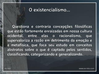 Questiona e contraria concepções filosóficas
que estão fortemente enraizadas em nossa cultura
ocidental, entre elas o racionalismo, que
supervaloriza a razão em detrimento da emoção e
a metafísica, que foca seu estudo em conceitos
abstratos sobre o que é captado pelos sentidos,
classificando, categorizando e generalizando.
O existencialismo...
ex-isto www.ex-isto.com
 