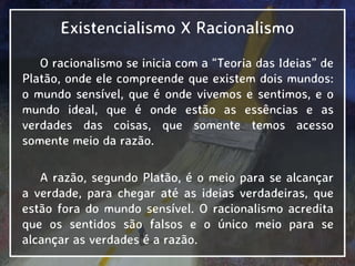 Existencialismo X Racionalismo
O racionalismo se inicia com a “Teoria das Ideias” de
Platão, onde ele compreende que existem dois mundos:
o mundo sensível, que é onde vivemos e sentimos, e o
mundo ideal, que é onde estão as essências e as
verdades das coisas, que somente temos acesso
somente meio da razão.
A razão, segundo Platão, é o meio para se alcançar
a verdade, para chegar até as ideias verdadeiras, que
estão fora do mundo sensível. O racionalismo acredita
que os sentidos são falsos e o único meio para se
alcançar as verdades é a razão.
 