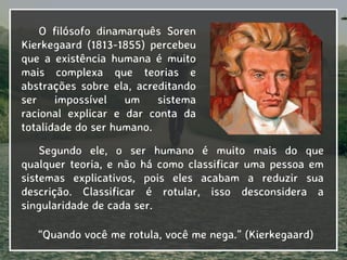 O filósofo dinamarquês Soren
Kierkegaard (1813-1855) percebeu
que a existência humana é muito
mais complexa que teorias e
abstrações sobre ela, acreditando
ser impossível um sistema
racional explicar e dar conta da
totalidade do ser humano.
“Quando você me rotula, você me nega.” (Kierkegaard)
Segundo ele, o ser humano é muito mais do que
qualquer teoria, e não há como classificar uma pessoa em
sistemas explicativos, pois eles acabam a reduzir sua
descrição. Classificar é rotular, isso desconsidera a
singularidade de cada ser.
 