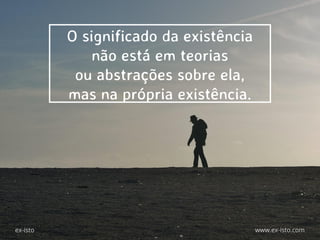 O significado da existência
não está em teorias
ou abstrações sobre ela,
mas na própria existência.
ex-isto www.ex-isto.com
 