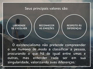 Seus principais valores são:
RESPEITO ÀS
DIFERENÇAS
LIBERDADE
DE ESCOLHER
RECONHECER
AS EMOÇÕES
O existencialismo não pretende compreender
o ser humano de modo a classificar a pessoa,
procurando o que há de igual entre umas e
outras, mas entender cada ser em sua
singularidade, valorizando suas diferenças.
 