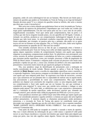 perguntas, então ele seria indistinguível de um ser humano. Mas haverá um limite para o
número de questões que podem ser formuladas no Teste de Turing ou no Jogo da Imitação?
Quando devemos parar? E se o número de questões tornar-se infinito, não seria o mesmo
que dizer que o teste é inconclusivo?
Mas seria essa a única objeção que poderíamos fazer ao teste inventado por Turing e
sua concepção da natureza do pensamento? Suponhamos que você tenha um vizinho que
toque piano esplendidamente. Um dia você passa pela sua rua e ouve sons de um piano,
magnificamente executados. Você quer entrar para comprimentá-lo, bate na porta e aí
verifica que não havia ninguém tocando piano, era um aparelho de CD ligado. Contudo, a
imitação era perfeita, produziu-se um comportamento indistinguível daquele de um ser
humano que sabe tocar piano. As principais condições requeridas pelo Jogo da imitação
foram respeitadas: por exemplo, eu passava pela rua e, portanto, não podia ver se quem
tocava era um ser humano ou uma máquina. Ora, se Turing está certo, então seria legítimo
atribuir pensamento ao aparelho de CD. Mas terá isto sentido?
Esta estranha conclusão deve-se ao fato de que a comparação entre o homem e
máquina estabelecida pelo Teste de Turing recai sobre atividade específicas. Comparam-se
apenas alguns segmentos isolados de comportamento humano com aquilo que algumas
máquinas ou programas computacionais podem fazer. Se admitirmos esse pressuposto sem
crítica, teremos de atribuir pensamento a calculadoras de bolso ou a outros computadores
que executam tarefas específicas, como, por exemplo, processar a folha de pagamento do
INSS do Brasil inteiro. Certamente a máquina pode executar tal processo com muito mais
perfeição e rapidez do que nós, e, nesse caso, teríamos de atribuir a ela uma capacidade de
pensamento e raciocínio muito maior do que aquela de qualquer ser humano.
Ora, esse paradoxo surge da identificação de pensamento com a realização de
tarefas consideradas de modo isolado. Mesmo quando se aplica o Teste de Turing ao
andróide de Blade Runner ocorre a escolha de capacidades específicas como a memória e
a expressão lingüística. Seria preciso comparar as atividades do ser humano como um todo
com aquilo que uma máquina pode fazer. Se seguirmos essa linha de raciocínio, veremos
que o que caracteriza um ser pensante não é a capacidade de realizar esta ou aquela tarefa,
mas precisamente a possibilidade de variar seus comportamentos. Mas aqui também
podemos nos deparar com conclusões tão singulares como: se uma máquina puder variar
seu comportamento e fazer tudo aquilo que um ser humano faz, por que continuar a
considerá-la uma máquina? E, nesse caso, que sentido teria continuar a indagar se uma
máquina pode pensar? Por outro lado, se admitirmos que o que caracteriza o pensamento
não é a realização de tarefas específicas, então deveremos concluir que, tomando um
exemplo anterior, para calcular toda a folha de pagamento do INSS não é preciso pensar.
Esses paradoxos mostram que é difícil traçar uma linha nítida que separe aquilo que
se deve ser considerado pensante e aqueles artefatos e criaturas aos quais não seria legítimo
atribuir pensamentos. A natureza daquilo se chamamos pensamentos ainda permanece
misteriosa, e a invenção do Teste de Turing não parece ter contribuído muito para
desvendar esse enigma. Suponha que um dia você abra o jornal e leia a seguinte manchete:
"ROBÔ JAPONÊS MATA OPERÁRIO NUMA FÁBRICA". Terá esta notícia algum
contexto? Certamente não.
Uma parte do robô pode ter escapado ao controle e causado a morte de operário.
Mas isso é muito diferente da informação de que o robô matou o operário.O robô pode
mover os seus braços mecânicos e executar movimentos que sejam fatais para alguém que
esteja por perto, mas isto não significa matar alguém. Somos nós que interpretamos os

 