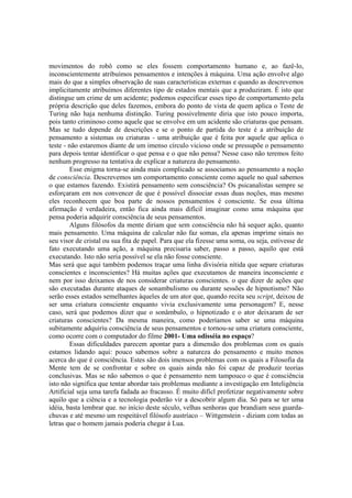 movimentos do robô como se eles fossem comportamento humano e, ao fazê-lo,
inconscientemente atribuímos pensamentos e intenções à máquina. Uma ação envolve algo
mais do que a simples observação de suas características externas e quando as descrevemos
implicitamente atribuímos diferentes tipo de estados mentais que a produziram. É isto que
distingue um crime de um acidente; podemos especificar esses tipo de comportamento pela
própria descrição que deles fazemos, embora do ponto de vista de quem aplica o Teste de
Turing não haja nenhuma distinção. Turing possivelmente diria que isto pouco importa,
pois tanto criminoso como aquele que se envolve em um acidente são criaturas que pensam.
Mas se tudo depende de descrições e se o ponto de partida do teste é a atribuição de
pensamento a sistemas ou criaturas - uma atribuição que é feita por aquele que aplica o
teste - não estaremos diante de um imenso círculo vicioso onde se pressupõe o pensamento
para depois tentar identificar o que pensa e o que não pensa? Nesse caso não teremos feito
nenhum progresso na tentativa de explicar a natureza do pensamento.
Esse enigma torna-se ainda mais complicado se associamos ao pensamento a noção
de consciência. Descrevemos um comportamento consciente como aquele no qual sabemos
o que estamos fazendo. Existirá pensamento sem consciência? Os psicanalistas sempre se
esforçaram em nos convencer de que é possível dissociar essas duas noções, mas mesmo
eles reconhecem que boa parte de nossos pensamentos é consciente. Se essa última
afirmação é verdadeira, então fica ainda mais difícil imaginar como uma máquina que
pensa poderia adquirir consciência de seus pensamentos.
Alguns filósofos da mente diriam que sem consciência não há sequer ação, quanto
mais pensamento. Uma máquina de calcular não faz somas, ela apenas imprime sinais no
seu visor de cristal ou sua fita de papel. Para que ela fizesse uma soma, ou seja, estivesse de
fato executando uma ação, a máquina precisaria saber, passo a passo, aquilo que está
executando. Isto não seria possível se ela não fosse consciente.
Mas será que aqui também podemos traçar uma linha divisória nítida que separe criaturas
conscientes e inconscientes? Há muitas ações que executamos de maneira inconsciente e
nem por isso deixamos de nos considerar criaturas conscientes. o que dizer de ações que
são executadas durante ataques de sonambulismo ou durante sessões de hipnotismo? Não
serão esses estados semelhantes àqueles de um ator que, quando recita seu script, deixou de
ser uma criatura consciente enquanto vivia exclusivamente uma personagem? E, nesse
caso, será que podemos dizer que o sonâmbulo, o hipnotizado e o ator deixaram de ser
criaturas conscientes? Da mesma maneira, como poderíamos saber se uma máquina
subitamente adquiriu consciência de seus pensamentos e tornou-se uma criatura consciente,
como ocorre com o computador do filme 2001- Uma odisséia no espaço?
Essas dificuldades parecem apontar para a dimensão dos problemas com os quais
estamos lidando aqui: pouco sabemos sobre a natureza do pensamento e muito menos
acerca do que é consciência. Estes são dois imensos problemas com os quais a Filosofia da
Mente tem de se confrontar e sobre os quais ainda não foi capaz de produzir teorias
conclusivas. Mas se não sabemos o que é pensamento nem tampouco o que é consciência
isto não significa que tentar abordar tais problemas mediante a investigação em Inteligência
Artificial seja uma tarefa fadada ao fracasso. É muito difícl profetizar negativamente sobre
aquilo que a ciência e a tecnologia poderão vir a descobrir algum dia. Só para se ter uma
idéia, basta lembrar que. no início deste século, velhas senhoras que brandiam seus guardachuvas e até mesmo um respeitável filósofo austríaco – Wittgenstein - diziam com todas as
letras que o homem jamais poderia chegar à Lua.

 
