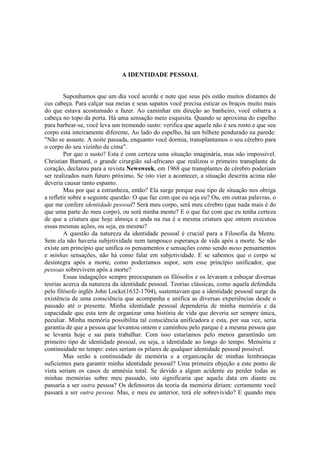 A IDENTIDADE PESSOAL

Suponhamos que um dia você acorde e note que seus pés estão muitos distantes de
cus cabeça. Para calçar sua meias e seus sapatos você precisa esticar os braços muito mais
do que estava acostumado a fazer. Ao caminhar em direção ao banheiro, você esbarra a
cabeça no topo da porta. Há uma sensação meio esquisita. Quando se aproxima do espelho
para barbear-se, você leva um tremendo susto: verifica que aquele não é seu rosto e que seu
corpo está inteiramente diferente, Ao lado do espelho, há um bilhete pendurado na parede:
"Não se assuste. A noite passada, enquanto você dormia, transplantamos o seu cérebro para
o corpo do seu vizinho de cima".
Por que o susto? Esta é com certeza uma situação imaginária, mas não impossível.
Christian Barnard, o grande cirurgião sul-africano que realizou o primeiro transplante de
coração, declarou para a revista Newsweek, em 1968 que transplantes de cérebro poderiam
ser realizados num futuro próximo. Se isto vier a acontecer, a situação descrita acima não
deveria causar tanto espanto.
Mas por que a estranheza, então? Ela surge porque esse tipo de situação nos obriga
a refletir sobre a seguinte questão: O que faz com que eu seja eu? Ou, em outras palavras, o
que me confere identidade pessoal? Será meu corpo, será meu cérebro (que nada mais é do
que uma parte do meu corpo), ou será minha mente? E o que faz com que eu tenha certeza
de que a criatura que hoje almoça e anda na rua é a mesma criatura que ontem executou
essas mesmas ações, ou seja, eu mesmo?
A questão da natureza da identidade pessoal é crucial para a Filosofia da Mente.
Sem ela não haveria subjetividade nem tampouco esperança de vida após a morte. Se não
existe um princípio que unifica os pensamentos e sensações como sendo meus pensamentos
e minhas sensações, não há como falar em subjetividade. E se sabemos que o corpo se
desintegra após a morte, como poderíamos supor, sem esse princípio unificador, que
pessoas sobrevivem após a morte?
Essas indagações sempre preocuparam os filósofos e os levaram a esboçar diversas
teorias acerca da natureza da identidade pessoal. Teorias clássicas, como aquela defendida
pelo filósofo inglês John Locke(1632-1704), sustentavam que a identidade pessoal surge da
existência de uma consciência que acompanha e unifica as diversas experiências desde o
passado até o presente. Minha identidade pessoal dependeria de minha memória e da
capacidade que esta tem de organizar uma história de vida que deveria ser sempre única,
peculiar. Minha memória possibilita tal consciência unificadora e esta, por sua vez, seria
garantia de que a pessoa que levantou ontem e caminhou pelo parque é a mesma pessoa que
se levanta hoje e sai para trabalhar. Com isso estaríamos pelo menos garantindo um
primeiro tipo de identidade pessoal, ou seja, a identidade ao longo do tempo. Memória e
continuidade no tempo: estes seriam os pilares de qualquer identidade pessoal possível.
Mas serão a continuidade de memória e a organização de minhas lembranças
suficientes para garantir minha identidade pessoal? Uma primeira objeção a este ponto de
vista seriam os casos de amnésia total. Se devido a algum acidente eu perder todas as
minhas memórias sobre meu passado, isto significaria que aquela data em diante eu
passaria a ser outra pessoa? Os defensores da teoria da memória diriam: certamente você
passará a ser outra pessoa. Mas, e meu eu anterior, terá ele sobrevivido? E quando meu

 