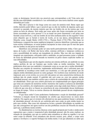 corpo se desintegrar, haverá dois eus possíveis que correspondiam a ele? Esta seria sem
dúvida uma dificuldade considerável a ser enfrentada por uma teoria dualista como aquela
defendida por Locke.
Mas não é preciso ir tão longe como nos casos de amnésia total. Basta supor que
minha memória pode falhar e que é possível que eu não me lembre de algumas ações que
executei no passado, da mesma maneira que não me lembro da cor da camisa que vesti
ontem na hora do almoço. Será então que essas ações não foram executadas por mim ou
foram executadas por outra pessoa? E se eu tomar um porre fenomenal e sair pelas ruas
fazendo coisas terríveis, e não me lembre de ter feito nenhuma delas no dia seguinte? Estas
eram objeções que se faziam à teoria de Locke, já na sua época, principalmente por
filósofos como Joseph Butler (1692-1752) e Thomas Reid (1710-1796). Não basta ter
lembranças e organizá-las numa seqüência temporal, é preciso identificar o princípio que as
torna minhas lembranças; só assim poderei incorporar ao meu coisas que fiz mas das quais
não me lembro ou não posso me lembrar.
Identificar esse princípio pode ser uma tarefa particularmente árdua. Claro que na
época de Locke e de Butler não havia robôs, sistemas artificiais e tampouco sonhava-se
com a possibilidade de realizar um transplante de cérebro. Mas isso não nos impede de
imaginar um experimento, utilizando robôs e andróides, no qual possamos testar a validade
da teoria da identidade pessoal baseada na memória ou pelos menos explicitar melhor as
suas dificuldades.
Suponhamos que um dia alguém construa um sistema artificial, um andróide ou uma
réplica perfeita de um ser humano que receba todas as minha memórias. Será que
poderíamos dizer que esse andróide é exatamente como eu ou que tem a minha identidade?
Receber um conjunto de memórias, implantadas artificialmente, não é suficiente para que
esse andróide as reconheça como sendo suas memórias, e é isto que não permite que ele
adquira minha identidade pessoal ou outra qualquer. Ele receberá essas memórias de modo
impessoal, pois serem minhas ou serem dele não parece ser uma característica intrínseca de
nenhum tipo de estado mental. O andróide não será como eu; com isto garanto minha
identidade pessoal, mas também verifico que o critério de continuidade de memória teria de
ser abandonado. Dizer que esse critério precisaria ser complementado por algum princípio
que torna um conjunto de memórias minhas memórias não explica a natureza da identidade
pessoal. Ao contrário, ele simplesmente a pressupõe como algo ainda mais básico e anterior
à idéia de que esta deve se basear na consciência de uma continuidade dessas lembranças
ao longo do tempo. Talvez as teorias clássicas da identidade pessoal devam simplesmente
ser abandonadas.
O que fazer então? Como poderíamos fundamentar a noção de identidade pessoal?
Voltemos à situação inicial do transplante de cérebro que descrevemos no início deste
capítulo. Ela sugeria que só existem três alternativas nas quais podemos basear o princípio
de identidade pessoal: ela teria de ser conferida pelo meu corpo ou pela minha mente ou
pelo meu cérebro. Mas essas três alternativas levam a grandes dificuldades na medida em
que não conseguimos até agora resolver um dos problemas cruciais da Filosofia da mente,
qual seja, o problema mente-cérebro.
Se abandonarmos as teorias clássicas como aquela proposta por Locke e ainda assim
supusermos que a mente é responsável pela identidade pessoal, não há como explicar, na
situação do transplante, por que eu sentiria tanta estranheza ao olhar no espelho e ver um
outro corpo lá refletido. Essa estranheza não deveria ocorrer, pois, afinal, o corpo seria
apenas o invólucro e o suporte biológico da minha mente. E de que adiantaria eu saber que

 