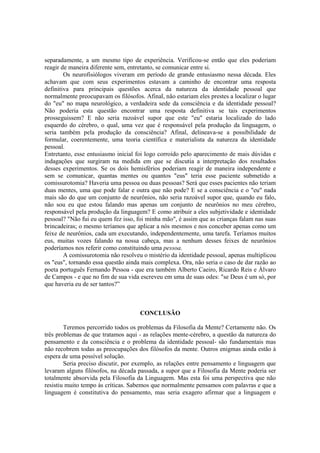 separadamente, a um mesmo tipo de experiência. Verificou-se então que eles poderiam
reagir de maneira diferente sem, entretanto, se comunicar entre si.
Os neurofisiólogos viveram em período de grande entusiasmo nessa década. Eles
achavam que com seus experimentos estavam a caminho de encontrar uma resposta
definitiva para principais questões acerca da natureza da identidade pessoal que
normalmente preocupavam os filósofos. Afinal, não estariam eles prestes a localizar o lugar
do "eu" no mapa neurológico, a verdadeira sede da consciência e da identidade pessoal?
Não poderia esta questão encontrar uma resposta definitiva se tais experimentos
prosseguissem? E não seria razoável supor que este "eu" estaria localizado do lado
esquerdo do cérebro, o qual, uma vez que é responsável pela produção da linguagem, o
seria também pela produção da consciência? Afinal, delineava-se a possibilidade de
formular, coerentemente, uma teoria científica e materialista da natureza da identidade
pessoal.
Entretanto, esse entusiasmo inicial foi logo corroído pelo aparecimento de mais dúvidas e
indagações que surgiram na medida em que se discutia a interpretação dos resultados
desses experimentos. Se os dois hemisférios poderiam reagir de maneira independente e
sem se comunicar, quantas mentes ou quantos "eus" teria esse paciente submetido a
comissurotomia? Haveria uma pessoa ou duas pessoas? Será que esses pacientes não teriam
duas mentes, uma que pode falar e outra que não pode? E se a consciência e o "eu" nada
mais são do que um conjunto de neurônios, não seria razoável supor que, quando eu falo,
não sou eu que estou falando mas apenas um conjunto de neurônios no meu cérebro,
responsável pela produção da linguagem? E como atribuir a eles subjetividade e identidade
pessoal? "Não fui eu quem fez isso, foi minha mão", é assim que as crianças falam nas suas
brincadeiras; o mesmo teríamos que aplicar a nós mesmos e nos conceber apenas como um
feixe de neurônios, cada um executando, independentemente, uma tarefa. Teríamos muitos
eus, muitas vozes falando na nossa cabeça, mas a nenhum desses feixes de neurônios
poderíamos nos referir como constituindo uma pessoa.
A comissurotomia não resolveu o mistério da identidade pessoal, apenas multiplicou
os "eus", tornando essa questão ainda mais complexa. Ora, não seria o caso de dar razão ao
poeta português Fernando Pessoa - que era também Alberto Caeiro, Ricardo Reis e Álvaro
de Campos - e que no fim de sua vida escreveu em uma de suas odes: "se Deus é um só, por
que haveria eu de ser tantos?”

CONCLUSÃO
Teremos percorrido todos os problemas da Filosofia da Mente? Certamente não. Os
três problemas de que tratamos aqui - as relações mente-cérebro, a questão da natureza do
pensamento e da consciência e o problema da identidade pessoal- são fundamentais mas
não recobrem todas as preocupações dos filósofos da mente. Outros enigmas ainda estão à
espera de uma possível solução.
Seria preciso discutir, por exemplo, as relações entre pensamento e linguagem que
levaram alguns filósofos, na década passada, a supor que a Filosofia da Mente poderia ser
totalmente absorvida pela Filosofia da Linguagem. Mas esta foi uma perspectiva que não
resistiu muito tempo às críticas. Sabemos que normalmente pensamos com palavras e que a
linguagem é constitutiva do pensamento, mas seria exagero afirmar que a linguagem e

 