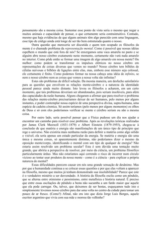 pensamento são a mesma coisa. Sustentar esse ponto de vista seria o mesmo que negar a
muitos animais e capacidade de pensar, o que certamente seria contraintuitivo. Contudo,
mesmo que haja evidências de que alguns animais têm algo parecido com uma linguagem,
esse tipo de código ainda está longe de ser tão bem estruturada quanto o nosso.
Outra questão que mereceria ser discutida e quem tem ocupado os filósofos da
mente é o chamado problema da representação mental. Como é possível que nossas idéias
espelhem o mundo que está fora de nós? Se enxergamos uma vaca amarela no pasto e se
alguém abre nosso cérebro exatamente neste momento, certamente não verá nada amarelo
no interior. Como pôde então se formar uma imagem de algo amarelo em nossa mente? Ou
melhor: como podem se transformar os impulsos elétricos no nosso cérebro em
representações de coisas diversas que vemos no mundo? Nosso cérebro tem bilhões de
células nervosas e bilhões de ligações entre elas, mas, embora esse número seja colossal,
ele certamente é finito. Como podemos formar na nossa cabeça uma idéia de infinito, se
nem o nosso cérebro nem as coisas que vemos a nossa volta são infinitas?
Estes são problemas de difícil solução. Da mesma maneira, um desfecho satisfatório
para as questões que envolvem as relações mente-cérebro e a natureza da identidade
pessoal parece ainda muito distante. Isto levou os filósofos a acharem, em um certo
momento, que tais problemas deveriam ser abandonados, pois seriam insolúveis, para além
das capacidades da razão humana. Alguns chegaram a afirmar que para resolver o problema
das relações mente-cérebro precisaríamos deixar de ser humanos, pelo menos por alguns
instantes, e poder contemplar nossa espécie de uma perspectiva divina, supra-humana, uma
espécie de cadeira cósmica. Só assim teríamos (pelo menos por alguns momentos) os olhos
de Deus e só com eles poderíamos verificar se mente e cérebro seriam ou não a mesma
coisa.
Por outro lado, seria possível pensar que a Física pudesse um dia nos ajudar a
encontrar um caminho para resolver esse problema. Após as revoluções teóricas realizadas
por James Clerk Maxwell (1831-1879) e Albert Einstein (1879-1955), chegou-se à
conclusão de que matéria e energia são manifestações de um único tipo de princípio que
rege o universo. Não existiria mais nenhuma razão para definir a matéria como algo sólido
e visível; ela seria apenas um estado particular da energia. Se matéria e energia são uma
única e mesma coisas, só aparentemente distintas, não poderíamos dizer o mesmo da
oposição mente/corpo, identificando o mental com um tipo de qualquer de energia? Não
estaria assim resolvido um problema secular? Esta é sem dúvida uma tentação muito
grande, que abriria a perspectiva de resolver, por meio da ciência, um problema filosófico
particularmente árduo. Mas não estaríamos aqui correndo o risco de incorrer num círculo
vicioso ao tentar usar produtos da nossa mente - como é a ciência - para explicar a própria
natureza do mental?
Essas dificuldades parecem causar em nós uma grande sensação de desânimo. Mas
por que a humanidade continua a se colocar essas questões e por que elas voltam a aparecer
na filosofia, mesmo que muitos já tenham demonstrado sua insolubilidade? Parece que este
é o verdadeiro mistério a ser desvendado. A história da filosofia oscila como um pêndulo,
que se alterna entre otimismo e pessimismo, entre metafísica e história natural. É preciso
que entre essas oscilações de pêndulo a besta não sucumba a um fardo maior que aquele
que ela pode carregar. Ou, talvez, que deixemos de ser bestas, esqueçamos tudo isto e
simplesmente levemos nosso cérebro para dar uma volta no centro da cidade para tomar um
pouco de ar fresco. (Como?) Afinal, não era isto que dizia Jorge Luis Borges, aquele
escritor argentino que vivia com sua mãe e morreu tão velhinho?

 