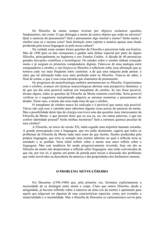 Os filósofos da mente sempre tiveram por objetivo esclarecer questões
fundamentais, tais como: O que distingue a mente de outros objetos que estão no universo?
Qual a natureza do pensamento? Será o pensamento algo imortal e eterno? Serão mente e
cérebro uma só e mesma coisa? Será distinção entre espírito e matéria apenas uma ilusão
produzida pela nossa linguagem ou pela nossa cultura?
Na verdade essas sempre foram questões da Filosofia e percorrem toda sua história.
Mas de 1940 para cá elas começaram a ganhar uma ênfase especial por parte de alguns
filósofos, principalmente na Inglaterra e nos Estados Unidos. A década de 40 presenciou
grandes inovações científicas e tecnológicas. Os estudos sobre o cérebro tinham avançado
muito e já surgiam os primeiros computadores digitais. Falava-se de uma analogia entre
computadores e cérebro, e isto forçava os filósofos a refletirem sobre uma afirmação que se
tornava cada vez mais freqüente entre cientistas: a de que uma máquina pode pensar. è
claro que tal afirmação tinha ecos mais profundo entre os filósofos. Trata-se de saber, a
final de contas, o que é essa coisa estranha que chamamos de pensamento.
Os progressos da neurofisiologia também atormentavam os filósofos. Experimentos
com o cérebro, avanços em técnicas neurocirúrgicas abriram uma perspectiva fantástica: a
de que um dia seria possível realizar um transplante de cérebro. Se isto fosse possível,
diziam alguns, todas as questões da Filosofia da Mente estariam resolvidas. Seria possível
verificar se o organismo transplantado adquiria as mesmas memórias e pensamentos do
doador. Neste caso, a mente não seria nada mais do que o cérebro.
O transplante de cérebro nunca foi realizado e é provável que nunca seja possível.
Talvez não seja esse o caminho para sabermos alguma coisa acerca da natureza da mente.
Mas a possibilidade deste tipo de cirurgia reavivava uma das questões mais interessantes da
Filosofia da Mente: o que permite dizer que eu sou eu, ou, em outras palavras, o que me
confere identidade pessoal? Serão minhas memórias? Será a estrutura química peculiar de
meu cérebro?
A Filosofia, no início do século XX, tinha seguido uma trajetória bastante estranha.
A grande preocupação com a linguagem, que era então dominante, sugeria que todos os
problemas da Filosofia da Mente nada mais eram do que ilusões. Ilusões produzidas pela
própria linguagem, que teria se tornado uma imenso labirinto no qual a reflexão teria se
enredado e se perdido. Seria inútil refletir sobre a mente sem antes refletir sobre a
linguagem. Mas esta tendência foi sendo progressivamente revertida. hoje em dia os
filósofos da mente não desprezaram a reflexão sobre linguagem, mas estão convencidos de
que ela, por sim só, é apenas um ponto de partida para iniciar a discussão dos problemas
que estão envolvidos na descoberta da natureza e das propriedades dos fenômenos mentais.

O PROBLEMA MENTE-CÉREBRO

Foi Descartes (1596-1960) que, pela primeira vez, formulou explicitamente a
necessidade de se distinguir entre mente e corpo. Claro que outros filósofos, desde a
antiguidade, já haviam refletido sobre a natureza da alma (ou da mente) e apontando para
aquilo que julgavam ser algumas de suas características especiais, como, por exemplo, a
imaterialidade e a imortalidade. Mas a filosofia de Descartes (o cartesianismo) serviu para

 