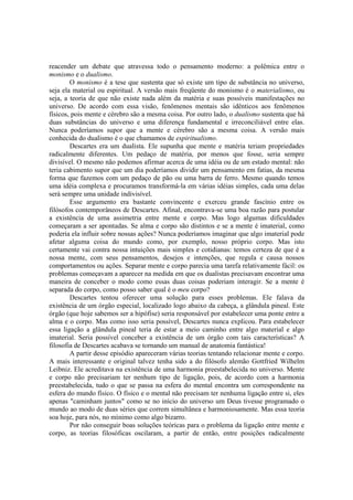 reacender um debate que atravessa todo o pensamento moderno: a polêmica entre o
monismo e o dualismo.
O monismo é a tese que sustenta que só existe um tipo de substância no universo,
seja ela material ou espiritual. A versão mais freqüente do monismo é o materialismo, ou
seja, a teoria de que não existe nada além da matéria e suas possíveis manifestações no
universo. De acordo com essa visão, fenômenos mentais são idênticos aos fenômenos
físicos, pois mente e cérebro são a mesma coisa. Por outro lado, o dualismo sustenta que há
duas substâncias do universo e uma diferença fundamental e irreconciliável entre elas.
Nunca poderíamos supor que a mente e cérebro são a mesma coisa. A versão mais
conhecida do dualismo é o que chamamos de espiritualismo.
Descartes era um dualista. Ele supunha que mente e matéria teriam propriedades
radicalmente diferentes. Um pedaço de matéria, por menos que fosse, seria sempre
divisível. O mesmo não podemos afirmar acerca de uma idéia ou de um estado mental: não
teria cabimento supor que um dia poderíamos dividir um pensamento em fatias, da mesma
forma que fazemos com um pedaço de pão ou uma barra de ferro. Mesmo quando temos
uma idéia complexa e procuramos transformá-la em várias idéias simples, cada uma delas
será sempre uma unidade indivisível.
Esse argumento era bastante convincente e exerceu grande fascínio entre os
filósofos contemporâneos de Descartes. Afinal, encontrava-se uma boa razão para postular
a existência de uma assimetria entre mente e corpo. Mas logo algumas dificuldades
começaram a ser apontadas. Se alma e corpo são distintos e se a mente é imaterial, como
poderia ela influir sobre nossas ações? Nunca poderíamos imaginar que algo imaterial pode
afetar alguma coisa do mundo como, por exemplo, nosso próprio corpo. Mas isto
certamente vai contra nossa intuições mais simples e cotidianas: temos certeza de que é a
nossa mente, com seus pensamentos, desejos e intenções, que regula e causa nossos
comportamentos ou ações. Separar mente e corpo parecia uma tarefa relativamente fácil: os
problemas começavam a aparecer na medida em que os dualistas precisavam encontrar uma
maneira de conceber o modo como essas duas coisas poderiam interagir. Se a mente é
separada do corpo, como posso saber qual é o meu corpo?
Descartes tentou oferecer uma solução para esses problemas. Ele falava da
existência de um órgão especial, localizado logo abaixo da cabeça, a glândula pineal. Este
órgão (que hoje sabemos ser a hipófise) seria responsável por estabelecer uma ponte entre a
alma e o corpo. Mas como isso seria possível, Descartes nunca explicou. Para estabelecer
essa ligação a glândula pineal teria de estar a meio caminho entre algo material e algo
imaterial. Seria possível conceber a existência de um órgão com tais características? A
filosofia de Descartes acabava se tornando um manual de anatomia fantástica!
A partir desse episódio apareceram várias teorias tentando relacionar mente e corpo.
A mais interessante e original talvez tenha sido a do filósofo alemão Gottfried Wilhelm
Leibniz. Ele acreditava na existência de uma harmonia preestabelecida no universo. Mente
e corpo não precisariam ter nenhum tipo de ligação, pois, de acordo com a harmonia
preestabelecida, tudo o que se passa na esfera do mental encontra um correspondente na
esfera do mundo físico. O físico e o mental não precisam ter nenhuma ligação entre si, eles
apenas "caminham juntos" como se no início do universo um Deus tivesse programado o
mundo ao modo de duas séries que correm simultânea e harmoniosamente. Mas essa teoria
soa hoje, para nós, no mínimo como algo bizarro.
Por não conseguir boas soluções teóricas para o problema da ligação entre mente e
corpo, as teorias filosóficas oscilaram, a partir de então, entre posições radicalmente

 