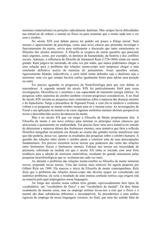 monistas (materialistas) ou posições radicalmente dualistas. Mas sempre havia dificuldades
nas tentativas de reduzir o mental ao físico ou para sustentar que a mente nada tem a ver
com o cérebro.
No século XIX esse debate parece ter pedido um pouco o fôlego inicial. Nem
mesmo o aparecimento da psicologia, como uma nova ciência que pretendia investigar o
funcionamento da mente, serviu para realimentar a discussão que tanto entusiasmou os
filósofos dos séculos anteriores. A filosofia se ocupava de outras questões que pareciam
mais urgentes, como, por exemplo, os destinos da humanidade, da história e dos conflitos
sociais. Ademais, a influência da filosofia de Immanuel Kant (1724-1804) ainda era muito
grande. Kant julgava ter mostrado, de uma vez por todas, que nunca poderíamos chegar a
uma solução para o problema das relações mente-corpo nem tampouco chegar a uma
conclusão definitiva acerca da natureza do pensamento. Essas questões seriam,
rigorosamente falando, indecidíveis, e seria inútil tentar defender seja o dualismo seja o
monismo, uma vez que sempre haveria razões igualmente fortes para adotar uma posição
ou outra.
Foi preciso aguardar os progressos da Neurofisiologia para que este debate se
reacendesse. A segunda metade do século XIX foi particularmente fértil para essas
investigações. Descobriu-se o neurônio e sua capacidade de transmitir energia elétrica. As
pesquisas sobre anatomia do cérebro também viveram progressos consideráveis. E no final
do século XIX iniciam-se pesquisas mais sistemáticas sobre a natureza das doenças mentais
e do hipnotismo. Surge a psicanálise de Sigmund Freud, e com ela os médicos e cientistas
voltam a se perguntar se mente cérebro seriam uma só e mesma coisa. As investigações de
Freud e sua aplicação na tentativa de curar algumas moléstias mentais abriram perspectivas
novas e desconhecidas acerca da natureza da mente.
Mas é no século XX que vai surgir a Filosofia da Mente propriamente dita. A
Filosofia da mente é um novo esforço para retornar os principais temas clássicos que
atravessam o pensamento na modernidade. Era preciso fazer uma nova tentativa no sentido
de determinar a natureza última dos fenômenos mentais; uma tentativa que faria a reflexão
filosófica mergulhar novamente em direção ao exame das grandes teorias metafísicas mas
que não poderia, dessa vez, ignorar os resultados das pesquisas sobre o cérebro humano. A
questão das relações entre mente e cérebro passa a construir uma de suas preocupações
fundamentais. Era preciso encontrar novas teorias que pudessem dar conta das relações
entre fenômenos físicos e fenômenos mentais. Esboçar tais teorias era necessidade de
premente, sobretudo na medida em que o século XX tinha se iniciado com uma forte
tendência para a adoção do monismo materialista, resultante do grande entusiasmo pelas
pesquisas neurofisiológicas que se avolumavam cada vez mais.
Ao abordar o problema das relações mente-cérebro os filósofos da mente tentaram
inovar, propondo novas teorias. Uma das teorias mais notáveis foi aquela proposta por
Gilbert Ryle em 1949. Ela marcou o início da Filosofia da mente contemporânea. Ryle
dizia que o problema das relações mente-corpo não deveria sequer ser considerado um
autêntico problema; ele seria o resultado de uma imensa confusão teórica cuja origem está
na maneira pela qual empregamos nossa linguagem.
Ao longo dos séculos nossa cultura teria gerado, equivocadamente dois tipos de
vocabulários: um "vocabulário do físico" e um "vocabulário do mental". Os dois falam
exatamente da mesma coisa, mas eu emprego errôneo levou-nos a crer que o físico e o
mental são duas substâncias diferentes e incompatíveis. Se procedermos a uma análise
rigorosa do emprego da nossa linguagem veremos, no final, que nem faz sentido falar de

 