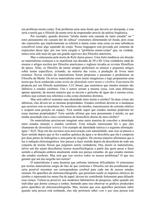 um problema mente-corpo. Este problema seria uma ilusão que deveria ser dissipada, e esta
seria a tarefa que o filósofo da mente teria de empreender através da análise lingüística.
Por exemplo, quando dizemos "minha mente está cansada de tanto estudar" ou "
estes pensamento me causam dor de cabeça" estaríamos alimentando tal ilusão, pois essas
são expressões que implicitamente se referem à mente como uma coisa ou uma substância
concebível como algo separado do corpo. Nossa linguagem está povoada por centenas de
expressões desse tipo: por isso teria surgido o "problema mente-corpo" que, na verdade,
nunca teria sido mais do que um grande equívoco dos filósofos anteriores.
Mas o entusiasmo pela teoria de Ryle durou pouco. Uma forte tendência em direção
ao materialismo começou a se manifestar nas décadas de 50 e 60. Uma verdadeira onda de
ensaios e artigos escritos por filósofos americanos e ingleses invadiu as revistas filosóficas
da época. Aliás, os filósofos da mente sempre preferiram os ensaios e pequenos artigos
sobre temas específicos, evitando, na maioria das vezes, a produção de livros mais
extensos. Novas versões do materialismo foram propostas e passaram a predominar na
Filosofia da Mente. Os novos materialistas eram muito imaginosos e logo propuseram uma
teoria que ficou conhecida como teoria da identidade entre mente e cérebro. Essa teoria foi
proposta por um filósofo australiano, J.J.C.Smart, que sustentava que estados mentais são
idênticos a estados cerebrais. Uns e outros seriam a mesma coisa, com uma diferença
apenas aparente, da mesma maneira que as nuvens e gotículas de água são a mesma coisa,
embora seja comum nos referimos a elas como elementos distintos.
Mas será cabível sustentar uma identidade entre mente e cérebro? Se duas coisas são
idênticas, elas devem ter as mesmas propriedades. Estados cerebrais devem-se a mudanças
que ocorrem com os neurônios. Os neurônios são úmidos, transmissores de corrente elétrica
e ocupam uma posição no espaço. Terá sentido supor que estados mentais poderiam ter
essas mesmas propriedades? Teria sentido afirmar que meu pensamento é úmido, ou que
minha ansiedade está a cinco centímetros do hemisfério direito do meu cérebro?
Os materialistas precisavam imaginar uma outra maneira de conceber a identidade
entre estados mentais e estados cerebrais. Uma solução interessante foi o que eles
chamaram de identidade teórica. Um exemplo de identidade teórica é a seguinte afirmação:
água = H2O. Hoje em dia ouvimos essa asseveração com naturalidade, mas isso só passou a
fazer sentido depois que se fez a análise química da água e se descobriu que ela é composta
por duas partes de hidrogênio e uma parte de oxigênio. Da mesma maneira afirmamos que a
luz é radiação eletromagnética. Isto passou a fazer sentido depois da descoberta de todo um
conjunto de teorias físicas que julgamos serem verdadeiras. Ora, dizem os materialistas,
talvez um dia sejam descobertas teorias neurofisiológicas a partir das quais passe a fazer
sentido a afirmação-embora atualmente ainda nos pareça estranha- de que estados mentais
são estados cerebrais. Mas será que isso resolve todos os nossos problemas? O que nos
garante que um dia surgirão tais teorias?
O materialismo é uma doutrina que enfrenta inúmeras dificuldades. O entusiasmo
por teorias materialistas surgiu do fato de que cientistas e filósofos um dia acreditaram que
seria possível encontrar um correspondente cerebral para cada um de nossos estados
mentais. Os aparelhos de eletroencefalografia que permitem medir os impulsos elétricos do
cérebro e representá-los numa fita de papel, devem ter contribuído fortemente para difundir
essa crença. Tornou-se possível, nos modernos laboratórios de pesquisas, saber quando um
indivíduo que dorme começa a sonhar, bastando para isso observar os gráficos produzidos
pelos aparelhos de eletroencefalografia. Mas, mesmo que esse aparelhos permitam saber
quando uma pessoa está sonhando, eles não permitem saber com o que essa pessoa está

 