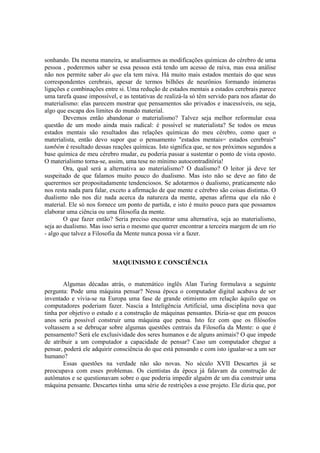 sonhando. Da mesma maneira, se analisarmos as modificações químicas do cérebro de uma
pessoa , poderemos saber se essa pessoa está tendo um acesso de raiva, mas essa análise
não nos permite saber do que ela tem raiva. Há muito mais estados mentais do que seus
correspondentes cerebrais, apesar de termos bilhões de neurônios formando inúmeras
ligações e combinações entre si. Uma redução de estados mentais a estados cerebrais parece
uma tarefa quase impossível, e as tentativas de realizá-la só têm servido para nos afastar do
materialismo: elas parecem mostrar que pensamentos são privados e inacessíveis, ou seja,
algo que escapa dos limites do mundo material.
Devemos então abandonar o materialismo? Talvez seja melhor reformular essa
questão de um modo ainda mais radical: é possível se materialista? Se todos os meus
estados mentais são resultados das relações químicas do meu cérebro, como quer o
materialista, então devo supor que o pensamento "estados mentais= estados cerebrais"
também é resultado dessas reações químicas. Isto significa que, se nos próximos segundos a
base química de meu cérebro mudar, eu poderia passar a sustentar o ponto de vista oposto.
O materialismo torna-se, assim, uma tese no mínimo autocontraditória!
Ora, qual será a alternativa ao materialismo? O dualismo? O leitor já deve ter
suspeitado de que falamos muito pouco do dualismo. Mas isto não se deve ao fato de
querermos ser propositadamente tendenciosos. Se adotarmos o dualismo, praticamente não
nos resta nada para falar, exceto a afirmação de que mente e cérebro são coisas distintas. O
dualismo não nos diz nada acerca da natureza da mente, apenas afirma que ela não é
material. Ele só nos fornece um ponto de partida, e isto é muito pouco para que possamos
elaborar uma ciência ou uma filosofia da mente.
O que fazer então? Seria preciso encontrar uma alternativa, seja ao materialismo,
seja ao dualismo. Mas isso seria o mesmo que querer encontrar a terceira margem de um rio
- algo que talvez a Filosofia da Mente nunca possa vir a fazer.

MAQUINISMO E CONSCIÊNCIA

Algumas décadas atrás, o matemático inglês Alan Turing formulava a seguinte
pergunta: Pode uma máquina pensar? Nessa época o computador digital acabava de ser
inventado e vivia-se na Europa uma fase de grande otimismo em relação àquilo que os
computadores poderiam fazer. Nascia a Inteligência Artificial, uma disciplina nova que
tinha por objetivo o estudo e a construção de máquinas pensantes. Dizia-se que em poucos
anos seria possível construir uma máquina que pensa. Isto fez com que os filósofos
voltassem a se debruçar sobre algumas questões centrais da Filosofia da Mente: o que é
pensamento? Será ele exclusividade dos seres humanos e de alguns animais? O que impede
de atribuir a um computador a capacidade de pensar? Caso um computador chegue a
pensar, poderá ele adquirir consciência do que está pensando e com isto igualar-se a um ser
humano?
Essas questões na verdade não são novas. No século XVII Descartes já se
preocupava com esses problemas. Os cientistas da época já falavam da construção de
autômatos e se questionavam sobre o que poderia impedir alguém de um dia construir uma
máquina pensante. Descartes tinha uma série de restrições a esse projeto. Ele dizia que, por

 