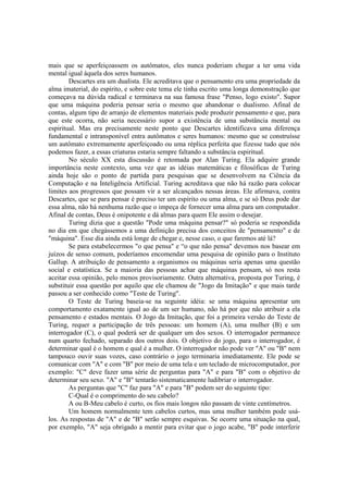 mais que se aperfeiçoassem os autômatos, eles nunca poderiam chegar a ter uma vida
mental igual àquela dos seres humanos.
Descartes era um dualista. Ele acreditava que o pensamento era uma propriedade da
alma imaterial, do espírito, e sobre este tema ele tinha escrito uma longa demonstração que
começava na dúvida radical e terminava na sua famosa frase "Penso, logo existo". Supor
que uma máquina poderia pensar seria o mesmo que abandonar o dualismo. Afinal de
contas, algum tipo de arranjo de elementos materiais pode produzir pensamento e que, para
que este ocorra, não seria necessário supor a existência de uma substância mental ou
espiritual. Mas era precisamente neste ponto que Descartes identificava uma diferença
fundamental e intransponível entra autômatos e seres humanos: mesmo que se construísse
um autômato extremamente aperfeiçoado ou uma réplica perfeita que fizesse tudo que nós
podemos fazer, a essas criaturas estaria sempre faltando a substância espiritual.
No século XX esta discussão é retomada por Alan Turing. Ela adquire grande
importância neste contexto, uma vez que as idéias matemáticas e filosóficas de Turing
ainda hoje são o ponto de partida para pesquisas que se desenvolvem na Ciência da
Computação e na Inteligência Artificial. Turing acreditava que não há razão para colocar
limites aos progressos que possam vir a ser alcançados nessas áreas. Ele afirmava, contra
Descartes, que se para pensar é preciso ter um espírito ou uma alma, e se só Deus pode dar
essa alma, não há nenhuma razão que o impeça de fornecer uma alma para um computador.
Afinal de contas, Deus é onipotente e dá almas para quem Ele assim o desejar.
Turing dizia que a questão "Pode uma máquina pensar?" só poderia se respondida
no dia em que chegássemos a uma definição precisa dos conceitos de "pensamento" e de
"máquina". Esse dia ainda está longe de chegar e, nesse caso, o que faremos até lá?
Se para estabelecermos "o que pensa" e “o que não pensa" devemos nos basear em
juízos de senso comum, poderíamos encomendar uma pesquisa de opinião para o Instituto
Gallup. A atribuição de pensamento a organismos ou máquinas seria apenas uma questão
social e estatística. Se a maioria das pessoas achar que máquinas pensam, só nos resta
aceitar essa opinião, pelo menos provisoriamente. Outra alternativa, proposta por Turing, é
substituir essa questão por aquilo que ele chamou de "Jogo da Imitação" e que mais tarde
passou a ser conhecido como "Teste de Turing".
O Teste de Turing baseia-se na seguinte idéia: se uma máquina apresentar um
comportamento exatamente igual ao de um ser humano, não há por que não atribuir a ela
pensamento e estados mentais. O Jogo da Imitação, que foi a primeira versão do Teste de
Turing, requer a participação de três pessoas: um homem (A), uma mulher (B) e um
interrogador (C), o qual poderá ser de qualquer um dos sexos. O interrogador permanece
num quarto fechado, separado dos outros dois. O objetivo do jogo, para o interrogador, é
determinar qual é o homem e qual é a mulher. O interrogador não pode ver "A" ou "B" nem
tampouco ouvir suas vozes, caso contrário o jogo terminaria imediatamente. Ele pode se
comunicar com "A" e com "B" por meio de uma tela e um teclado de microcomputador, por
exemplo: "C" deve fazer uma série de perguntas para "A" e para "B" com o objetivo de
determinar seu sexo. "A" e "B" tentarão sistematicamente ludibriar o interrogador.
As perguntas que "C" faz para "A" e para "B" podem ser do seguinte tipo:
C-Qual é o comprimento do seu cabelo?
A ou B-Meu cabelo é curto, os fios mais longos não passam de vinte centímetros.
Um homem normalmente tem cabelos curtos, mas uma mulher também pode usálos. As respostas de "A" e de "B" serão sempre esquivas. Se ocorre uma situação na qual,
por exemplo, "A" seja obrigado a mentir para evitar que o jogo acabe, "B" pode interferir

 