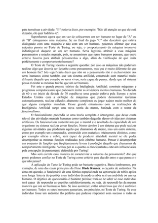 para tumultuar a atividade. "B" poderia dizer, por exemplo: "Não dê atenção ao que ele está
dizendo, ele quer ludibriá-lo".
Suponhamos agora que em vez de colocarmos um ser humano no lugar de "A" ou
de "B" coloquemos uma máquina. Se no final do jogo "C" não descobrir que estava
dialogando com uma máquina e não com um ser humano, podemos afirmar que essa
máquina passou no Teste de Turing. ou seja, o comportamento da máquina tornou-se
indistinguível daquele de um ser humano. Seria legítimo atribuir a essa máquina
pensamentos e estados mentais, pois, se assumimos que seres humanos pensam, que outro
critério haveria para atribuir pensamentos a algo, além da verificação de que imita
perfeitamente o comportamento humano?
O Teste de Turing levanta a seguinte questão: por caso as máquinas não poderiam
realizar algo que deveria ser descrito como pensamento, mas que é muito diferente do que
um homem faz? Isto significaria dizer que não só o pensamento não é exclusividade dos
seres humanos como também que um sistema artificial, construído com material muito
diferente daquele que compõe os seres vivos, seria capaz de pensar, desde que tal sistema
possa executar as mesmas tarefas que um ser humano.
Foi este o grande projeto teórico da Inteligência Artificial: construir máquinas e
programas computacionais que pudessem imitar as atividades mentais humanas. Na década
de 60 e no início da década de 70 espalha-se uma grande euforia pela Europa e pelos
Estados Unidos com a exibição de máquinas que podem demonstrar teoremas
automaticamente, realizar cálculos altamente complexos ou jogar xadrez muito melhor do
que alguns campeões mundiais. Desse grande entusiasmo com as realizações da
Inteligência Artificial surge uma nova teoria da mente, batizada com o nome de
funcionalismo.
O funcionalismo pretendia se uma teoria completa e abrangente, que desse conta
não só das atividades mentais humanas como também daquelas desenvolvidas por sistemas
artificiais. Os funcionalistas sustentavam que o mental é o resultado da capacidade de um
organismo ou sistema realizar certas funções. Nosso cérebro é um sistema que pode realizar
algumas atividades que produzem aquilo que chamamos de mente, mas um outro sistema,
como por exemplo um computador, construído com materiais inteiramente distintos, como
por exemplo silício e cobre, será capaz de produzir atividade mental se ele puder
desempenhar as mesmas funções realizadas pelo cérebro humano. Pensar é desempenhar
um conjunto de funções que freqüentemente levam à produção daquilo que chamamos de
comportamento inteligente. Vemos por aí o quanto os funcionalistas estavam influenciados
pela concepção de pensamento defendida por Turing!
Mas será correta essa maneira de caracterizar a natureza do pensamento? Até que
ponto podemos confiar no Teste de Turing como critério para decidir entre o que pensa e o
que não pensa?
A aplicação do Teste de Turing pode ser bastante sugestiva. Basta lembrarmos, por
exemplo, de uma das cenas principais do filme Blade Runner, o caçador de andróides. Na
cena em questão, o funcionário de uma fábrica especializada na construção de robôs aplica
uma longa bateria de questões a um indivíduo de modo a saber se é um andróide ou um ser
humano. O objetivo do questionário é bastante preciso; trata-se de saber se esse endivíduo
será capaz de responder as questões satisfatoriamente, ou seja. de respondê-las da mesma
maneira que um ser humano o faria. Se isso acontecer, então saberemos que ele é autêntico
ser humano. Todos os seres humanos passariam, em princípio, no Teste de Turing. Se esse
indivíduo fosse um andróide tão perfeito que pudesse responder com sucesso a todas as

 