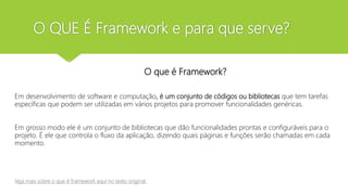 O QUE É Framework e para que serve?
O que é framework ?
O que é Framework?
Em desenvolvimento de software e computação, é um conjunto de códigos ou bibliotecas que tem tarefas
específicas que podem ser utilizadas em vários projetos para promover funcionalidades genéricas.
Em grosso modo ele é um conjunto de bibliotecas que dão funcionalidades prontas e configuráveis para o
projeto. É ele que controla o fluxo da aplicação, dizendo quais páginas e funções serão chamadas em cada
momento.
Veja mais sobre o que é framework aqui no texto original
 