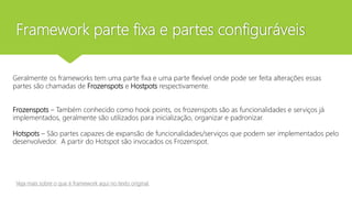 Framework parte fixa e partes configuráveis
Geralmente os frameworks tem uma parte fixa e uma parte flexível onde pode ser feita alterações essas
partes são chamadas de Frozenspots e Hostpots respectivamente.
Frozenspots – Também conhecido como hook points, os frozenspots são as funcionalidades e serviços já
implementados, geralmente são utilizados para inicialização, organizar e padronizar.
Hotspots – São partes capazes de expansão de funcionalidades/serviços que podem ser implementados pelo
desenvolvedor. A partir do Hotspot são invocados os Frozenspot.
Veja mais sobre o que é framework aqui no texto original
 