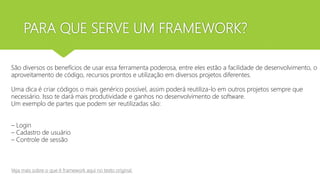 PARA QUE SERVE UM FRAMEWORK?
São diversos os benefícios de usar essa ferramenta poderosa, entre eles estão a facilidade de desenvolvimento, o
aproveitamento de código, recursos prontos e utilização em diversos projetos diferentes.
Uma dica é criar códigos o mais genérico possível, assim poderá reutiliza-lo em outros projetos sempre que
necessário. Isso te dará mais produtividade e ganhos no desenvolvimento de software.
Um exemplo de partes que podem ser reutilizadas são:
– Login
– Cadastro de usuário
– Controle de sessão
Veja mais sobre o que é framework aqui no texto original
 