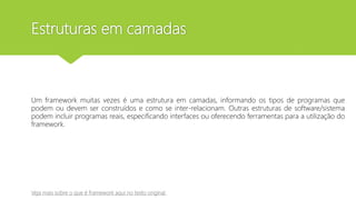 Estruturas em camadas
Um framework muitas vezes é uma estrutura em camadas, informando os tipos de programas que
podem ou devem ser construídos e como se inter-relacionam. Outras estruturas de software/sistema
podem incluir programas reais, especificando interfaces ou oferecendo ferramentas para a utilização do
framework.
Veja mais sobre o que é framework aqui no texto original
 