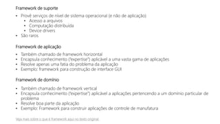 Framework de suporte
• Provê serviços de nível de sistema operacional (e não de aplicação)
• Acesso a arquivos
• Computação distribuída
• Device drivers
• São raros
Framework de aplicação
• Também chamado de framework horizontal
• Encapsula conhecimento (“expertise”) aplicável a uma vasta gama de aplicações
• Resolve apenas uma fatia do problema da aplicação
• Exemplo: framework para construção de interface GUI
Framework de domínio
• Também chamado de framework vertical
• Encapsula conhecimento (“expertise”) aplicável a aplicações pertencendo a um domínio particular de
problema
• Resolve boa parte da aplicação
• Exemplo: Framework para construir aplicações de controle de manufatura
Veja mais sobre o que é framework aqui no texto original
 