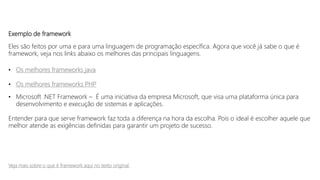 Exemplo de framework
Eles são feitos por uma e para uma linguagem de programação específica. Agora que você já sabe o que é
framework, veja nos links abaixo os melhores das principais linguagens.
• Os melhores frameworks java
• Os melhores frameworks PHP
• Microsoft .NET Framework – É uma iniciativa da empresa Microsoft, que visa uma plataforma única para
desenvolvimento e execução de sistemas e aplicações.
Entender para que serve framework faz toda a diferença na hora da escolha. Pois o ideal é escolher aquele que
melhor atende as exigências definidas para garantir um projeto de sucesso.
Veja mais sobre o que é framework aqui no texto original
 