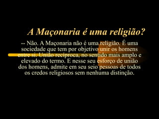 A Maçonaria é uma religião?
 -- Não. A Maçonaria não é uma religião. É uma
 sociedade que tem por objetivo unir os homens
entre si. União recíproca, no sentido mais amplo e
 elevado do termo. E nesse seu esforço de união
dos homens, admite em seu seio pessoas de todos
   os credos religiosos sem nenhuma distinção.
 