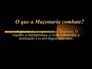 O que a Maçonaria combate?
 - A ignorância, a superstição, o fanatismo. O
orgulho, a intemperança, o vício, a discórdia, a
    dominação e os privilégios indevidos.
 