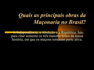 Quais as principais obras da
           Maçonaria no Brasil?
- A Independência, a Abolição e a República. Isto
para citar somente os três maiores feitos da nossa
 história, em que os maçons tomaram parte ativa.
 