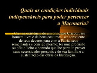Quais as condições individuais
indispensáveis para poder pertencer
                     a Maçonaria?
 - Crer na existência de um princípio Criador; ser
 homem livre e de bons costumes; ser consciente
      de seus deveres para com a Pátria, seus
 semelhantes e consigo mesmo; ter uma profissão
 ou oficio lícito e honrado que lhe permita prover
  suas necessidades pessoais e de sua família e a
       sustentação das obras da Instituição.
 