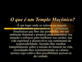 O que é um Templo Maçônico?
      - É um lugar onde se reúnem os maçons
    periodicamente para praticar as cerimônias
    ritualísticas que lhes são permitidas, em um
 ambiente fraternal e propício para concentrar sua
 atenção e esforços para melhorar seu caráter, sua
  vida espiritual e desenvolver seu sentimento de
       responsabilidade, fazendo-lhes meditar
tranqüilamente sobre a missão do homem na vida,
    recordando-lhes constantemente os valores
 eternos cujo cultivo lhes possibilitará acercar-se
                     da verdade.
 