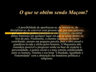 O que se obtêm sendo Maçom?

      - A possibilidade de aperfeiçoar-se, de instruir-se, de
disciplinar-se, de conviver com pessoas que, por suas palavras,
  por suas obras, podem constituir-se em exemplos; encontrar
afetos fraternais em qualquer lugar em que se esteja dentro ou
     fora do país. Finalmente, a enorme satisfação de haver
 contribuído, mesmo em pequena parcela, para a obra moral e
   grandiosa levada a efeito pelos homens. A Maçonaria não
   considera possível o progresso senão na base de respeito à
 personalidade, à justiça social e a mais estreita solidariedade
 entre os homens. Ostenta o seu lema "Liberdade, Igualdade e
    Fraternidade" com a abstenção das bandeiras políticas e
                           religiosas.
 