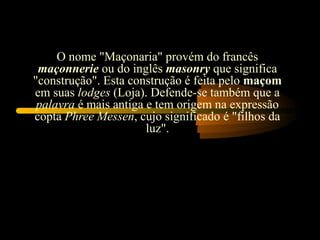 O nome "Maçonaria" provém do francês
 maçonnerie ou do inglês masonry que significa
"construção". Esta construção é feita pelo maçom
em suas lodges (Loja). Defende-se também que a
 palavra é mais antiga e tem origem na expressão
copta Phree Messen, cujo significado é "filhos da
                       luz".
 