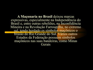 A Maçonaria no Brasil deixou marcas
expressivas, especialmente na Independência do
Brasil e, entre outras rebeliões, na Inconfidência
Mineira e na Revolução Farroupilha, no extremo
  sul, tendo herdado os símbolos maçônicos o
  brasão do Rio Grande do Sul. Vários outros
    Estados da Federação possuem símbolos
  maçônicos nas suas bandeiras, como Minas
                      Gerais
 