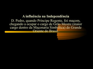A influência na Independência
 D. Pedro, quando Príncipe Regente, foi maçom,
chegando a ocupar o cargo de Grão Mestre (maior
cargo dentro da Maçonaria Simbólica) do Grande
                Oriente do Brasil.
 