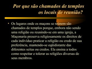 Por que são chamados de templos
              os locais de reunião?

• Os lugares onde os maçons se reúnem são
  chamados de templos porque, embora não sendo
  uma religião ou reunindo-se em uma igreja, a
  Maçonaria preserva religiosamente os direitos de
  cada indivíduo praticar a religião ou credo de sua
  preferência, mantendo-se eqüidistante das
  diferentes seitas ou credos. Ela ensina a todos
  como respeitar e tolerar as religiões diversas de
  seus membros.
 