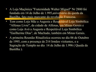 • A Loja Maçônica "Fraternidade Walter Miguel" Nr 2880 foi
  fundada em 14 de Julho de 1.995,aniversário da queda da
  Bastilha, fato mais marcante da revolução Francesa.
• Tem como Loja Mãe a Augusta e Respeitável Loja Simbólica
  "Alfenas Livre", da cidade de Alfenas, em Minas Gerais e
  como Loja Avó a Augusta e Respeitável Loja Simbólica
  "Guilherme Dias", de Machado, também em Minas Gerais.
• A primeira Reunião Ritualística ocorreu no dia 06 de Outubro
  de 1995, com a presença de 214 Irmãos visitantes, e a
  Sagração do Templo no dia 14 de Julho de 1.996 ( Queda da
  Bastilha ).
 