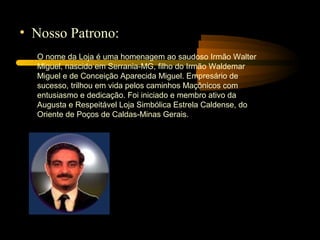 • Nosso Patrono:
  O nome da Loja é uma homenagem ao saudoso Irmão Walter
  Miguel, nascido em Serrania-MG, filho do Irmão Waldemar
  Miguel e de Conceição Aparecida Miguel. Empresário de
  sucesso, trilhou em vida pelos caminhos Maçônicos com
  entusiasmo e dedicação. Foi iniciado e membro ativo da
  Augusta e Respeitável Loja Simbólica Estrela Caldense, do
  Oriente de Poços de Caldas-Minas Gerais.
 