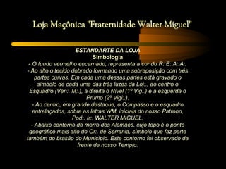 ESTANDARTE DA LOJA
                            Simbologia
 - O fundo vermelho encarnado, representa a cor do R:.E:.A:.A:.
- Ao alto o tecido dobrado formando uma sobreposição com três
    partes curvas. Em cada uma dessas partes está gravado o
     símbolo de cada uma das três luzes da Loj:., ao centro o
 Esquadro (Ven:. M:.), a direita o Nível (1º Vig:.) e a esquerda o
                         Prumo (2º Vigi:.).
   - Ao centro, em grande destaque, o Compasso e o esquadro
   entrelaçados, sobre as letras WM, iniciais do nosso Patrono,
                   Pod:. Ir:. WALTER MIGUEL.
  - Abaixo contorno do morro dos Alemães, cujo topo é o ponto
 geográfico mais alto do Or:. de Serrania, símbolo que faz parte
também do brasão do Município. Este contorno foi observado da
                     frente de nosso Templo.
 