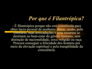 Por que é Filantrópica?
 - É filantrópica porque não está constituída para
obter lucro pessoal de nenhuma classe, senão, pelo
  contrário, suas arrecadações e seus recursos se
  destinam ao bem-estar do gênero humano, sem
distinção de nacionalidade, sexo, religião ou raça.
  Procura conseguir a felicidade dos homens por
meio da elevação espiritual e pela tranqüilidade da
                    consciência.
 