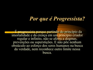 Por que é Progressista?

 - É progressista porque partindo do princípio da
imortalidade e da crença em um princípio criador
     regular e infinito, não se aferra a dogmas,
 prevenções ou superstições. E não põe nenhum
obstáculo ao esforço dos seres humanos na busca
   da verdade, nem reconhece outro limite nessa
                        busca.
 