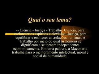 Qual o seu lema?
   -- Ciência - Justiça - Trabalho: Ciência, para
  esclarecer os espíritos e elevá-los; Justiça, para
   equilibrar e enaltecer as .relações humanas; e
     Trabalho por meio do qual os homens se
       dignificam e se tornam independentes
 economicamente. Em uma palavra, a Maçonaria
trabalha para o melhoramento intelectual, moral e
               social da humanidade.
 