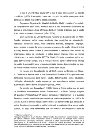 2
O que é um indivíduo saudável? O que é estar com saúde? De acordo
com Motta (2000), é necessário haver um conceito de saúde e compreendê–lo
para que se possa responder a essas perguntas.
Segundo a Organização Mundial de Saúde (OMS)1, saúde é ‘um estado
de completo bem estar físico, mental e social e, não meramente a ausência de
doença e enfermidade’. Esta afirmação também reforça a ideia de que a saúde
é um direito humano fundamental (HPA, 2004).
Com o advento da VIII Conferência Nacional de Saúde (CNS) em 1986,
Brasília, define-se saúde como resultante das condições de alimentação,
habitação, educação, renda, meio ambiente, trabalho, transporte, emprego,
lazer, acesso e posse da terra e acesso a serviços de saúde (determinantes
sociais). Desse modo, saúde é primordialmente o resultado das formas de
organização social da produção, e estas podem implicar mais ou menos
dificuldades nos níveis de vida (MOTTA, 2000). Portanto, conceituar saúde sob
essa definição mais ampla, leva à reflexão de que, para se obter níveis ótimos
de saúde, é necessário haver uma ação conjunta desses determinantes, ou seja,
de vários setores sociais e econômicos com o setor saúde.
No mesmo ano da realização da VIII CNS, ocorre no Canadá, em Otawa,
a I Conferência Internacional sobre Promoção da Saúde (CIPS), que considera
condições necessárias para haver saúde, determinantes como educação,
habitação, alimentação, renda, segurança, paz, ecossistema estável, recursos
sustentáveis, justiça social e equidade (BUSS, 2000).
De acordo com Canguilhem2 (1990), desde a Grécia antiga que se sabe
da dificuldade em conceituar saúde. Em seu texto ‘La Santè: Concept Vulgaire
et Question Philosophique’ (A saúde: concepção vulgar/comum e a questão
filosófica), o autor considera que a saúde se realiza no genótipo, na história da
vida do sujeito e em sua relação com o meio. Ele compreende que, enquanto a
saúde filosófica compreender a saúde individual, a saúde científica será a saúde
pública, ou seja, uma salubridade que se constitui em oposição à ideia de
1 <http://www.who.int/en/>.
2 Georges Canguilhem foi um filósofo e médico francês. Especialista em epistemologia e história
da ciência, publicou obras importantes sobre a constituição da biologia como ciência,
sobre medicina, psicologia, ideologias científicas e ética, notadamente Le normal et le
pathologique e La connaissance de la vie. Discípulo de Gaston Bachelard, inscreve-se na
tradição da epistemologia histórica francesa e teve uma notável influência sobre Michel Foucault.
Fonte: <https://pt.wikipedia.org/wiki/Georges_Canguilhem>.
 