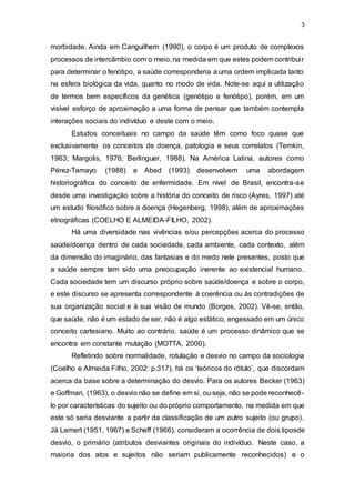 3
morbidade. Ainda em Canguilhem (1990), o corpo é um produto de complexos
processos de intercâmbio com o meio, na medida em que estes podem contribuir
para determinar o fenótipo, a saúde corresponderia a uma ordem implicada tanto
na esfera biológica da vida, quanto no modo de vida. Note-se aqui a utilização
de termos bem específicos da genética (genótipo e fenótipo), porém, em um
visível esforço de aproximação a uma forma de pensar que também contempla
interações sociais do indivíduo e deste com o meio.
Estudos conceituais no campo da saúde têm como foco quase que
exclusivamente os conceitos de doença, patologia e seus correlatos (Temkin,
1963; Margolis, 1976; Berlinguer, 1988). Na América Latina, autores como
Pérez-Tamayo (1988) e Abed (1993) desenvolvem uma abordagem
historiográfica do conceito de enfermidade. Em nível de Brasil, encontra-se
desde uma investigação sobre a história do conceito de risco (Ayres, 1997) até
um estudo filosófico sobre a doença (Hegenberg, 1998), além de aproximações
etnográficas (COELHO E ALMEIDA-FILHO, 2002).
Há uma diversidade nas vivências e/ou percepções acerca do processo
saúde/doença dentro de cada sociedade, cada ambiente, cada contexto, além
da dimensão do imaginário, das fantasias e do medo nele presentes, posto que
a saúde sempre tem sido uma preocupação inerente ao existencial humano.
Cada sociedade tem um discurso próprio sobre saúde/doença e sobre o corpo,
e este discurso se apresenta correspondente à coerência ou às contradições de
sua organização social e à sua visão de mundo (Borges, 2002). Vê-se, então,
que saúde, não é um estado de ser, não é algo estático, engessado em um único
conceito cartesiano. Muito ao contrário, saúde é um processo dinâmico que se
encontra em constante mutação (MOTTA, 2000).
Refletindo sobre normalidade, rotulação e desvio no campo da sociologia
(Coelho e Almeida Filho, 2002: p.317), há os ‘teóricos do rótulo’, que discordam
acerca da base sobre a determinação do desvio. Para os autores Becker (1963)
e Goffman, (1963), o desvio não se define em si, ou seja, não se pode reconhecê-
lo por características do sujeito ou do próprio comportamento, na medida em que
este só seria desviante a partir da classificação de um outro sujeito (ou grupo).
Já Lemert (1951, 1967) e Scheff (1966), consideram a ocorrência de dois tiposde
desvio, o primário (atributos desviantes originais do indivíduo. Neste caso, a
maioria dos atos e sujeitos não seriam publicamente reconhecidos) e o
 