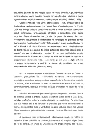 4
secundário (a partir de uma reação social ao desvio primário. Aqui, indivíduos
seriam rotulados como doentes mentais por suas famílias, médicos e outros
agentes sociais. O psiquiatra é visto como principal rotulador). (Scheff, 1966).
Coelho e Almeida-Filho (2002) citam Parsons (1951), principal teórico do
funcionalismo norte-americano, que desenvolveu a ’teoria do papel de doente’
(sick role theory). A teoria parsoniana aborda a saúde individual como papel
social, performance, funcionamento, atividade e capacidade, entre outros
aspectos. Essas dimensões do conceito de papel de doente têm sido
recentemente recuperadas e condensadas na concepção de qualidade de vida
ligada à saúde (health related quality of life), vinculado a uma teoria utilitarista da
saúde (Patrick et al., 1993). Centrada na categoria de doença, a teoria do papel
de doente fala da adequação do estado patológico às normas sociais, onde o
‘doente’ teria um papel definido, com isenção das responsabilidades sociais,
impossibilidade do cuidado de si, desejo de ficar bem e dever de procurar e
cooperar com o tratamento médico, no entanto, possuir uma condição enferma
ou ocupar legitimamente a posição de doente não constituiria em si um
comportamento desviante (Robinson, 1971).
Ao nos depararmos com a história de Estamira Gomes de Sousa, a
Estamira, protagonista do documentário homônimo internacionalmente
premiado, uma senhora que apresentava esquizofrenia (a forma mais prevalente
de psicose), viveu e trabalhou por mais de duas décadas no aterro sanitário de
Jardim Gramacho, local que recebe os resíduos produzidos na cidade do Rio de
Janeiro.
Estamira notabilizou-se pelo seu enigmático e riquíssimo discurso, mescla
de extrema lucidez e gritante loucura, e proferia temas como a vida, Deus,
trabalho e reflexões sobre a própria existência, e a sociedade. Ela acreditava
que sua missão era a de convocar as pessoas que viviam fora do aterro, a
exercer efetivamentea ética. O verdadeiro lixo para Estamira estava nos valores
falidos sustentados pela sociedade, conforme, comentou Marcos Prado, diretor
do filme.
A mensagem mais contrassensual, relacionada à saúde, da história de
Estamira, é que, portadora de diabetes, foi internada no Hospital Miguel Couto
do Rio de Janeiro, em virtude de uma infecção no braço e morreu aos 70 anos,
 