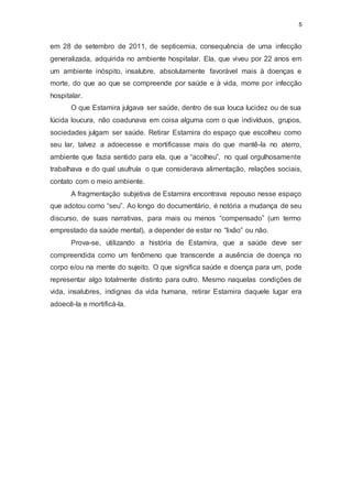 5
em 28 de setembro de 2011, de septicemia, consequência de uma infecção
generalizada, adquirida no ambiente hospitalar. Ela, que viveu por 22 anos em
um ambiente inóspito, insalubre, absolutamente favorável mais à doenças e
morte, do que ao que se compreende por saúde e à vida, morre por infecção
hospitalar.
O que Estamira julgava ser saúde, dentro de sua louca lucidez ou de sua
lúcida loucura, não coadunava em coisa alguma com o que indivíduos, grupos,
sociedades julgam ser saúde. Retirar Estamira do espaço que escolheu como
seu lar, talvez a adoecesse e mortificasse mais do que mantê-la no aterro,
ambiente que fazia sentido para ela, que a “acolheu”, no qual orgulhosamente
trabalhava e do qual usufruía o que considerava alimentação, relações sociais,
contato com o meio ambiente.
A fragmentação subjetiva de Estamira encontrava repouso nesse espaço
que adotou como “seu”. Ao longo do documentário, é notória a mudança de seu
discurso, de suas narrativas, para mais ou menos “compensado” (um termo
emprestado da saúde mental), a depender de estar no “lixão” ou não.
Prova-se, utilizando a história de Estamira, que a saúde deve ser
compreendida como um fenômeno que transcende a ausência de doença no
corpo e/ou na mente do sujeito. O que significa saúde e doença para um, pode
representar algo totalmente distinto para outro. Mesmo naquelas condições de
vida, insalubres, indignas da vida humana, retirar Estamira daquele lugar era
adoecê-la e mortificá-la.
 