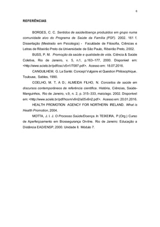 6
REFERÊNCIAS
BORGES, C. C. Sentidos de saúde/doença produzidos em grupo numa
comunidade alvo do Programa de Saúde da Família (PSF). 2002. 161 f.
Dissertação (Mestrado em Psicologia) - Faculdade de Filosofia, Ciências e
Letras de Ribeirão Preto da Universidade de São Paulo, Ribeirão Preto, 2002.
BUSS, P. M. Promoção da saúde e qualidade de vida. Ciência & Saúde
Coletiva, Rio de Janeiro, v. 5, n.1, p.163–177, 2000. Disponível em:
<http://www.scielo.br/pdf/csc/v5n1/7087.pdf>. Acesso em: 18.07.2016.
CANGUILHEM, G. La Santè: Concept Vulgaire et Question Philosophique.
Toulouse, Sables, 1990.
COELHO, M. T. A D.; ALMEIDA FILHO, N. Conceitos de saúde em
discursos contemporâneos de referência científica. História, Ciências, Saúde-
Manguinhos, Rio de Janeiro, v.9, n. 2, p. 315–333, maio/ago. 2002. Disponível
em: <http://www.scielo.br/pdf/hcsm/v9n2/a05v9n2.pdf>. Acesso em: 20.01.2016.
HEALTH PROMOTION AGENCY FOR NORTHERN IRELAND. What is
Health Promotion, 2004.
MOTTA, J. I. J. O Processo Saúde/Doença. In TEIXEIRA, P.(Org.) Curso
de Aperfeiçoamento em Biossegurança On-line. Rio de Janeiro: Educação a
Distância EAD/ENSP, 2000. Unidade II. Módulo 7.
 